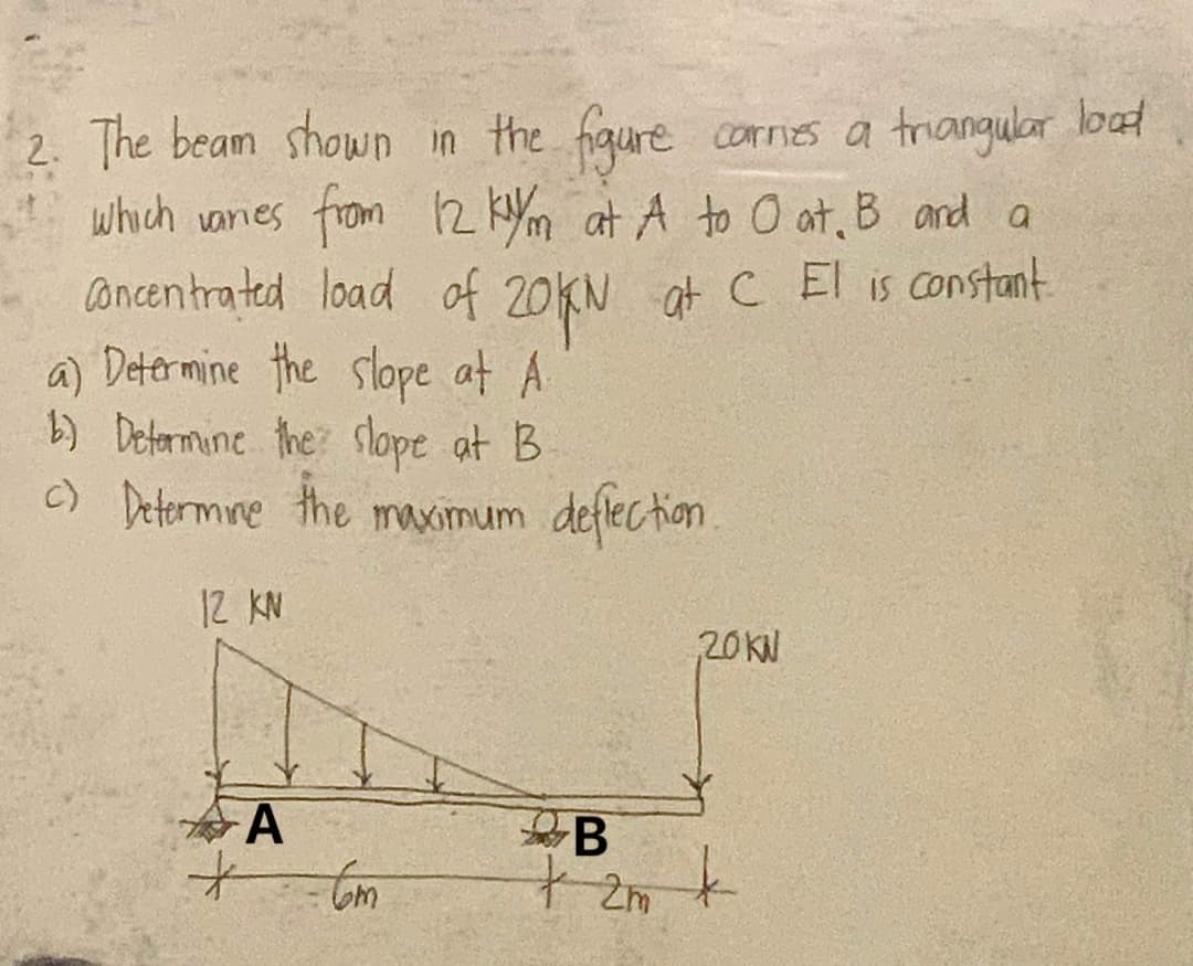 2. The beam shown in the figure
carnes a triangular lood
which varies from 12 kym at A to O at. B and a
Concentrated load of 20KN at C El is constant.
a) Determine the slope at A
b) Determine the slope at B
c) Determine the maximum deflection.
12 KN
A
Com
B
+ 2m
20KN