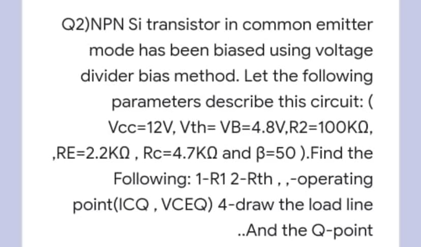 Q2)NPN Si transistor in common emitter
mode has been biased using voltage
divider bias method. Let the following
parameters describe this circuit: (
Vcc=12V, Vth= VB=4.8V,R2=10OKN,
„RE=2.2KQ , Rc=4.7KQ and B=50 ).Find the
Following: 1-R12-Rth, ,-operating
point(ICQ, VCEQ) 4-draw the load line
.And the Q-point
