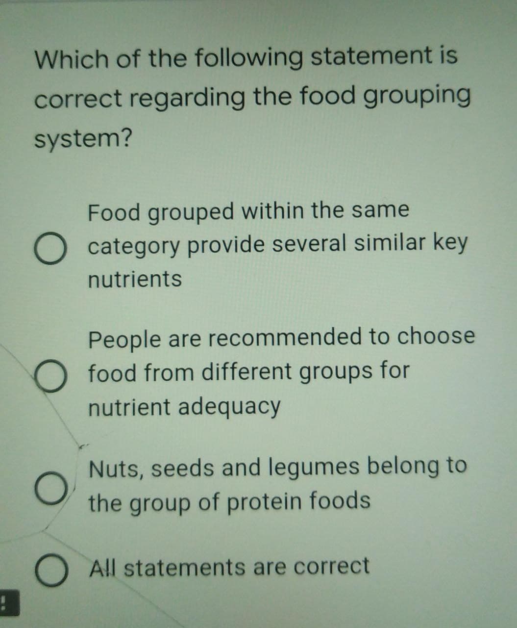 Which of the following statement is
correct regarding the food grouping
system?
Food grouped within the same
O category provide several similar key
nutrients
People are recommended to choose
food from different groups for
nutrient adequacy
Nuts, seeds and legumes belong to
the group of protein foods
O All statements are correct
