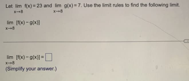 Let lim f(x) = 23 and lim g(x)= 7. Use the limit rules to find the following limit.
X-8
X-8
lim [f(x) - g(x)]
x-8
lim [f(x) - g(x)]=
x-8
(Simplify your answer.)