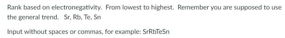 Rank based on electronegativity. From lowest to highest. Remember you are supposed to use
the general trend. Sr, Rb, Te, Sn
Input without spaces or commas, for example: SrRbTeSn
