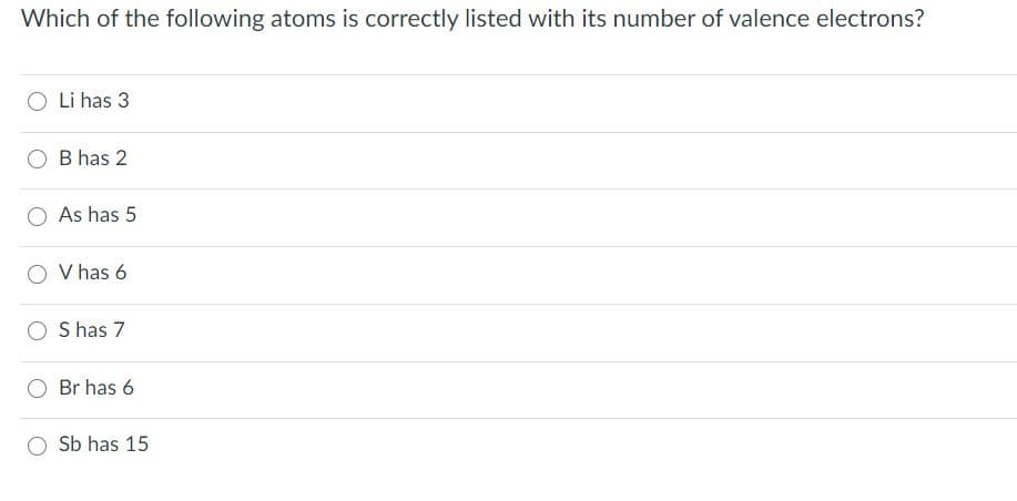 Which of the following atoms is correctly listed with its number of valence electrons?
Li has 3
B has 2
As has 5
V has 6
S has 7
Br has 6
Sb has 15
