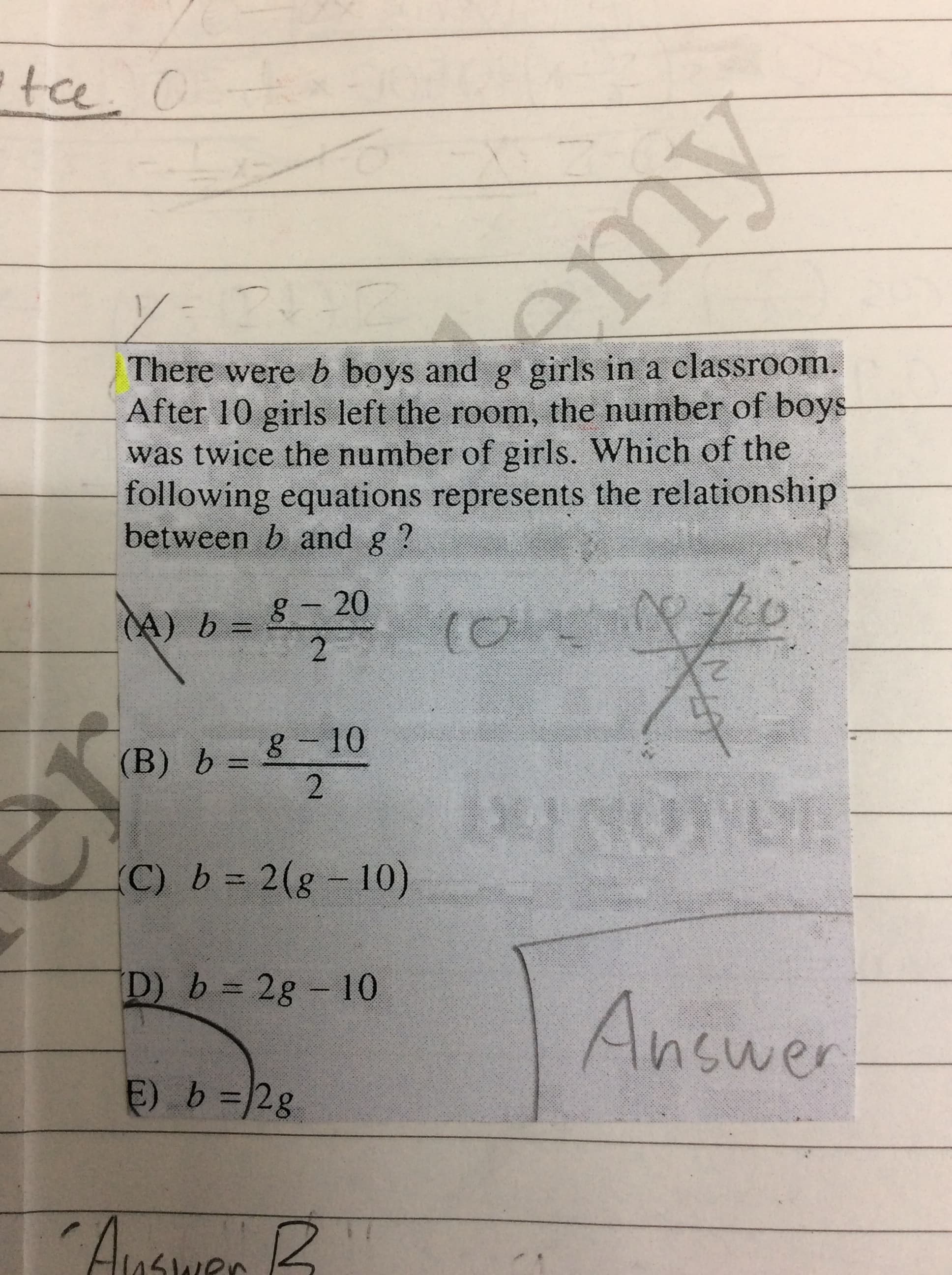 There were b boys and g girls in a classroom.
After 10 girls left the room, the number of boys
was twice the number of girls. Which of the
following equations represents the relationship
between b and
8-20
(A) b
2)
8-10
(B) b =
(C) b = 2(g - 10)
D) b = 2g - 10
%3D
Answer
E) b=2g
Auswes B
2.
