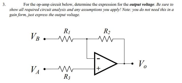3.
For the op-amp circuit below, determine the expression for the output voltage. Be sure to
show all required circuit analysis and any assumptions you apply! Note: you do not need this in a
gain form, just express the output voltage.
R1
VB .W
R2
• V.
VA
+,
R3
