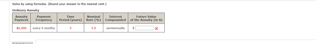 Solve by using formulas. (Round your answer to the nearest cent.)
Ordinary Annuity
Payment
Annuity
Payment Frequency
$6,000 every 6 months
Submit power
Time
Period (years)
5
Nominal
Rate (%)
5.0
Future Value
of the Annuity (in $)
Interest
Compounded
semiannually $
X