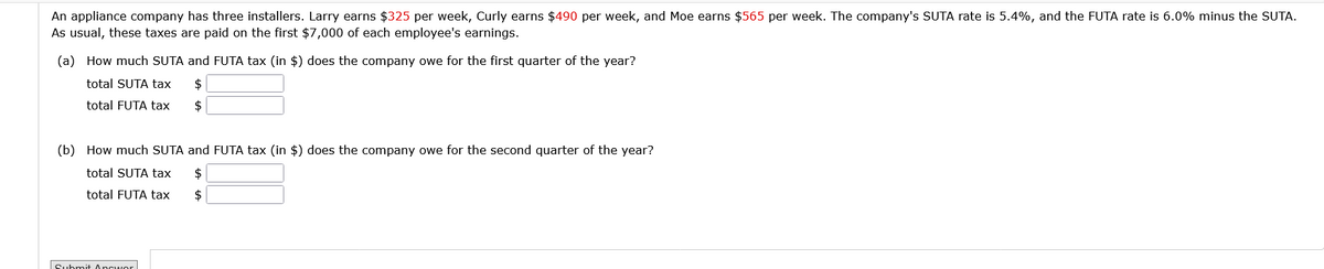 An appliance company has three installers. Larry earns $325 per week, Curly earns $490 per week, and Moe earns $565 per week. The company's SUTA rate is 5.4%, and the FUTA rate is 6.0% minus the SUTA.
As usual, these taxes are paid on the first $7,000 of each employee's earnings.
(a) How much SUTA and FUTA tax (in $) does the company owe for the first quarter of the year?
total SUTA tax $
total FUTA tax $
(b) How much SUTA and FUTA tax (in $) does the company owe for the second quarter of the year?
total SUTA tax $
total FUTA tax
$
Submit Answor