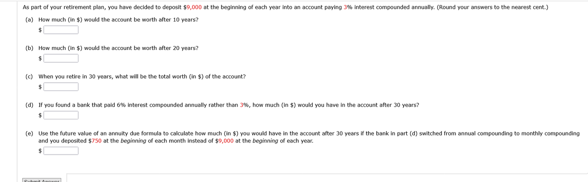 As part of your retirement plan, you have decided to deposit $9,000 at the beginning of each year into an account paying 3% interest compounded annually. (Round your answers to the nearest cent.)
(a) How much (in $) would the account be worth after 10 years?
$
(b) How much (in $) would the account be worth after 20 years?
$
(c) When you retire in 30 years, what will be the total worth (in $) of the account?
$
(d) If you found a bank that paid 6% interest compounded annually rather than 3%, how much (in $) would you have in the account after 30 years?
$
(e) Use the future value of an annuity due formula to calculate how much (in $) you would have in the account after 30 years if the bank in part (d) switched from annual compounding to monthly compounding
and you deposited $750 at the beginning of each month instead of $9,000 at the beginning of each year.
$
Submit Ancworl