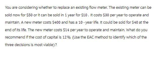 You are considering whether to replace an existing flow meter. The existing meter can be
sold now for $50 or it can be sold in 1 year for $10. It costs $30 per year to operate and
maintain. A new meter costs $400 and has a 10-year life. It could be sold for $40 at the
end of its life. The new meter costs $14 per year to operate and maintain. What do you
recommend if the cost of capital is 12% (Use the EAC method to identify which of the
three decisions is most viable)?