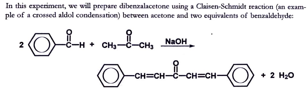 In this experiment, we will prepare dibenzalacetone using a Claisen-Schmidt reaction (an exam-
ple of a crossed aldol condensation) between acetone and two equivalents of benzaldehyde:
CHS
NaOH
-C-H + CH3-
+ 2 H20
CH=CH-C-CH=CH-
