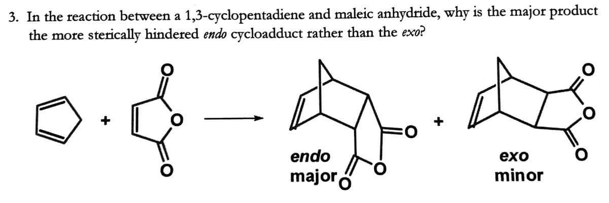 3. In the reaction between a 1,3-cyclopentadiene and maleic anhydride, why is the major product
the more sterically hindered endo cycloadduct rather than the exo?
+
O:
endo
exо
major ó
minor
