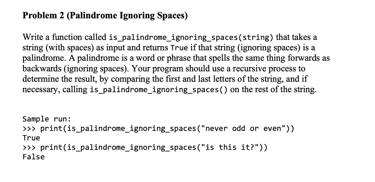 Problem 2 (Palindrome Ignoring Spaces)
Write a function called is_palindrome_ignoring_spaces(string) that takes a
string (with spaces) as input and returns True if that string (ignoring spaces) is a
palindrome. A palindrome is a word or phrase that spells the same thing forwards as
backwards (ignoring spaces). Your program should use a recursive process to
determine the result, by comparing the first and last letters of the string, and if
necessary, calling is_palindrome_ignoring_spaces() on the rest of the string.
Sample run:
>>> print(is_palindrome_ignoring_spaces("never odd or even"))
True
>>> print(is_palindrome_ignoring_spaces ("is this it?"))
False
