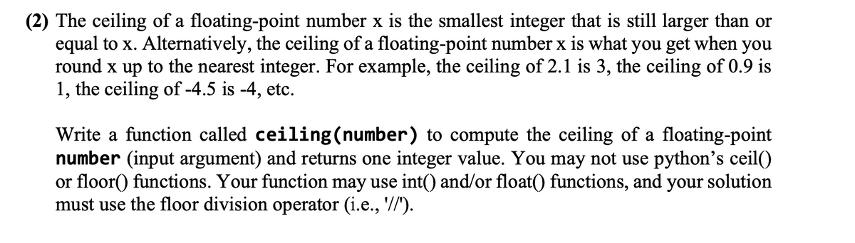 (2) The ceiling of a floating-point number x is the smallest integer that is still larger than or
equal to x. Alternatively, the ceiling of a floating-point number x is what you get when you
round x up to the nearest integer. For example, the ceiling of 2.1 is 3, the ceiling of 0.9 is
1, the ceiling of -4.5 is -4, etc.
Write a function called ceiling (number) to compute the ceiling of a floating-point
number (input argument) and returns one integer value. You may not use python's ceil()
or floor() functions. Your function may use int() and/or float() functions, and your solution
must use the floor division operator (i.e., '//").
