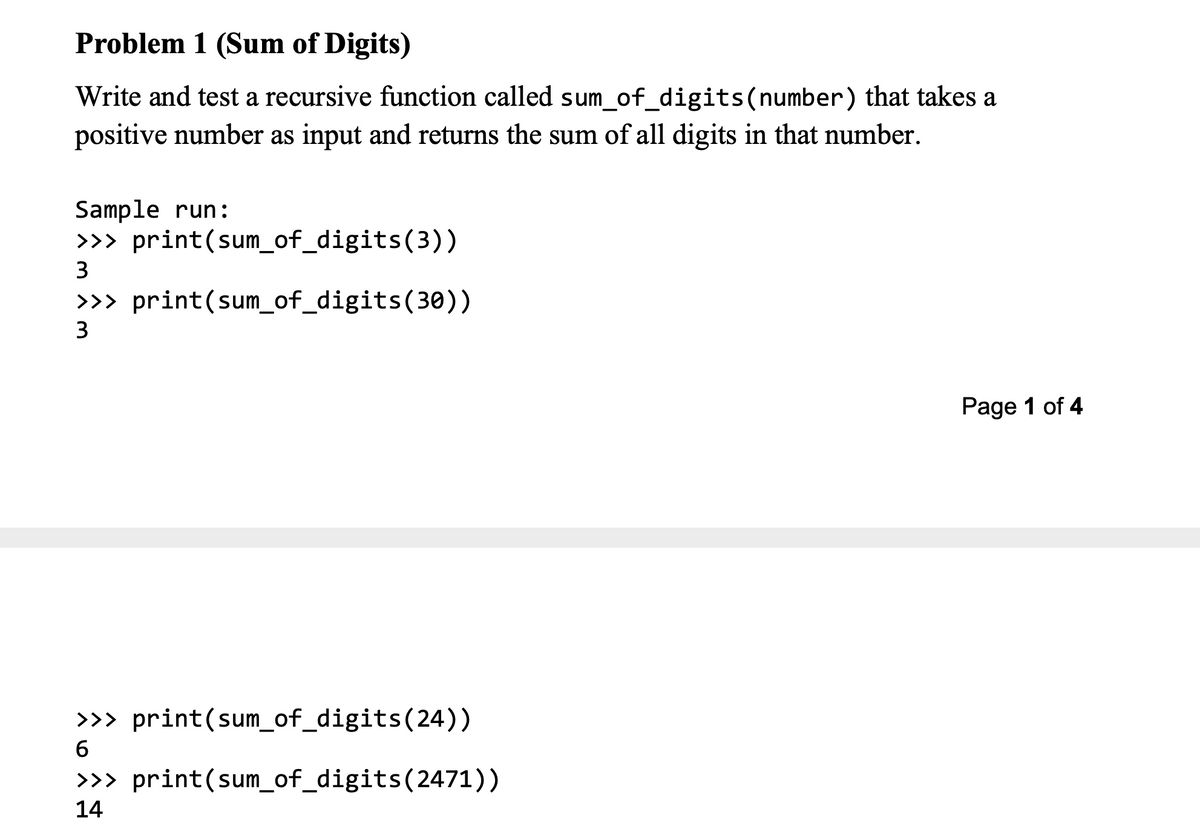 Problem 1 (Sum of Digits)
Write and test a recursive function called sum_of_digits(number) that takes a
positive number as input and returns the sum of all digits in that number.
Sample run:
>>> print(sum_of_digits(3))
3
>>> print(sum_of_digits(30))
3
Page 1 of 4
>>> print(sum_of_digits(24))
6
>>> print(sum_of_digits(2471))
14
