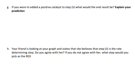 g. If you were to added a positive catalyst to step (ii) what would the end result be? Explain your
prediction
h. Your friend is looking at your graph and states that she believes that step (ii) is the rate
determining step. Do you agree with her? If you do not agree with her, what step would you
pick as the RDS