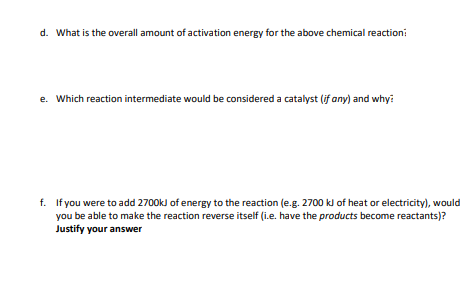 d. What is the overall amount of activation energy for the above chemical reaction:
e. Which reaction intermediate would be considered a catalyst (if any) and why?
f. If you were to add 2700kJ of energy to the reaction (e.g. 2700 kJ of heat or electricity), would
you be able to make the reaction reverse itself (i.e. have the products become reactants)?
Justify your answer