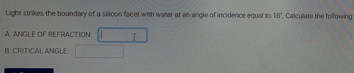 Light strikes the boundary of a silicon facet with water at an angle of incidence equal to 18°. Calculate the following
A. ANGLE OF REFRACTION:
B. CRITICAL ANGLE:
