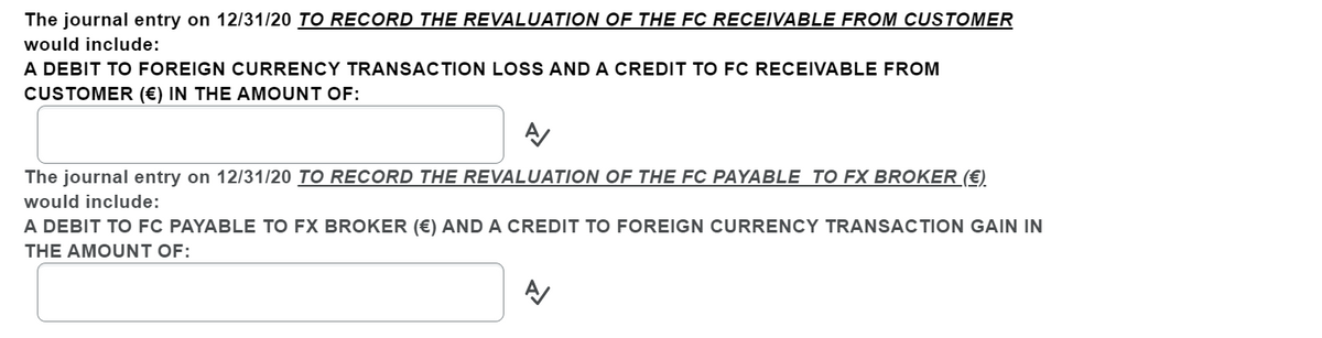 The journal entry on 12/31/20 TO RECORD THE REVALUATION OF THE FC RECEIVABLE FROM CUSTOMER
would include:
A DEBIT TO FOREIGN CURRENCY TRANSACTION LOSS AND A CREDIT TO FC RECEIVABLE FROM
CUSTOMER (€) IN THE AMOUNT OF:
The journal entry on 12/31/20 TO RECORD THE REVALUATION OF THE FC PAYABLE TO FX BROKER (€)
would include:
A DEBIT TO FC PAYABLE TO FX BROKER (€) AND A CREDIT TO FOREIGN CURRENCY TRANSACTION GAIN IN
THE AMOUNT OF:
