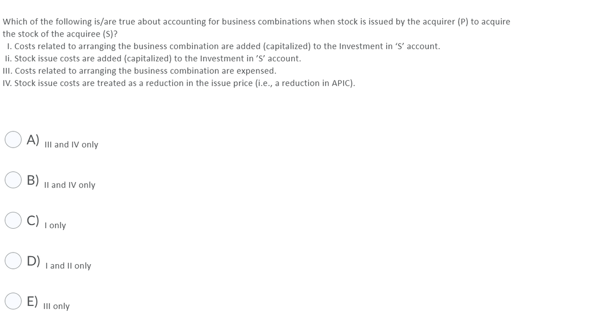 Which of the following is/are true about accounting for business combinations when stock is issued by the acquirer (P) to acquire
the stock of the acquiree (S)?
I. Costs related to arranging the business combination are added (capitalized) to the Investment in 'S' account.
li. Stock issue costs are added (capitalized) to the Investment in 'S' account.
III. Costs related to arranging the business combination are expensed.
IV. Stock issue costs are treated as a reduction in the issue price (i.e., a reduction in APIC).
O A) II and IV only
B)
Il and IV only
C)
I only
D)
I and II only
E)
III only
