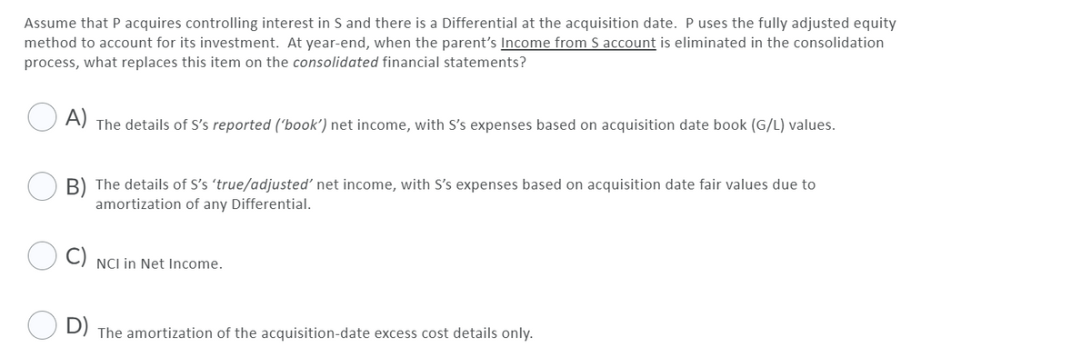 Assume that P acquires controlling interest in S and there is a Differential at the acquisition date. Puses the fully adjusted equity
method to account for its investment. At year-end, when the parent's Income from S account is eliminated in the consolidation
process, what replaces this item on the consolidated financial statements?
A)
The details of S's reported ('book') net income, with S's expenses based on acquisition date book (G/L) values.
B) The details of S's 'true/adjusted' net income, with S's expenses based on acquisition date fair values due to
amortization of any Differential.
C)
NCI in Net lIncome.
D) The amortization of the acquisition-date excess cost details only.
