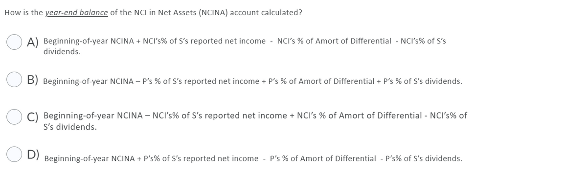 How is the year-end balance of the NCI in Net Assets (NCINA) account calculated?
A) Beginning-of-year NCINA + NCI's% of S's reported net income - NCI's % of Amort of Differential - NCI's% of S's
dividends.
B) Beginning-of-year NCINA – P's % of S's reported net income + P's % of Amort of Differential + P's % of S's dividends.
C) Beginning-of-year NCINA – NCI's% of S's reported net income + NCI's % of Amort of Differential - NCI's% of
S's dividends.
D)
Beginning-of-year NCINA + P's% of S's reported net income - P's % of Amort of Differential - P's% of S's dividends.

