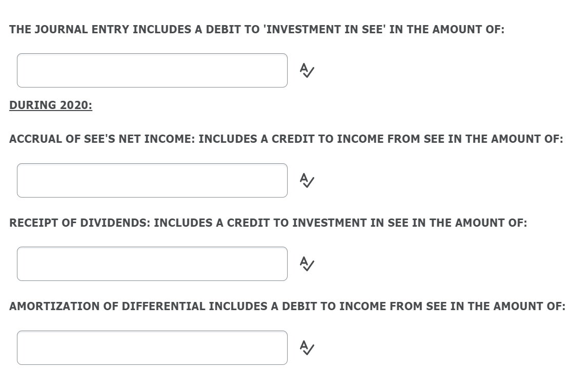 THE JOURNAL ENTRY INCLUDES A DEBIT TO 'INVESTMENT IN SEE' IN THE AMOUNT OF:
DURING 2020:
ACCRUAL OF SEE'S NET INCOME: INCLUDES A CREDIT TO INCOME FROM SEE IN THE AMOUNT OF:
RECEIPT OF DIVIDENDS: INCLUDES A CREDIT TO INVESTMENT IN SEE IN THE AMOUNT OF:
AMORTIZATION OF DIFFERENTIAL INCLUDES A DEBIT TO INCOME FROM SEE IN THE AMOUNT OF:
