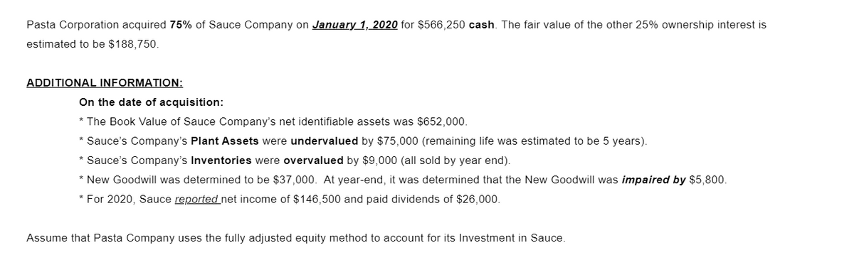 Pasta Corporation acquired 75% of Sauce Company on January 1, 2020 for $566,250 cash. The fair value of the other 25% ownership interest is
estimated to be $188,750.
ADDITIONAL INFORMATION:
On the date of acquisition:
* The Book Value of Sauce Company's net identifiable assets was $652,000.
* Sauce's Company's Plant Assets were undervalued by $75,000 (remaining life was estimated to be 5 years).
* Sauce's Company's Inventories were overvalued by $9,000 (all sold by year end).
* New Goodwill was determined to be $37,000. At year-end, it was determined that the New Goodwill was impaired by $5,800.
* For 2020, Sauce reported net income of $146,500 and paid dividends of $26,000.
Assume that Pasta Company uses the fully adjusted equity method to account for its Investment in Sauce.
