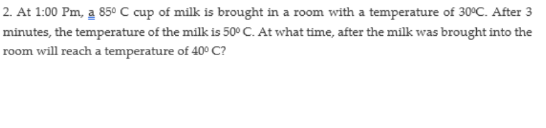 2. At 1:00 Pm, a 850 C cup of milk is brought in a room with a temperature of 30°C. After 3
minutes, the temperature of the milk is 50° C. At what time, after the milk was brought into the
room will reach a temperature of 40° C?
