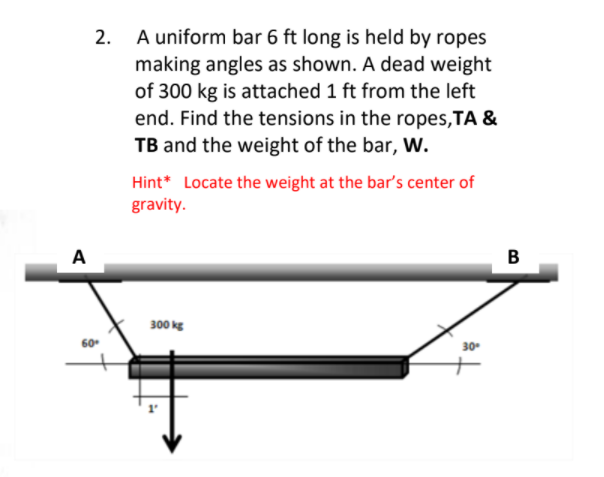 2.
A uniform bar 6 ft long is held by ropes
making angles as shown. A dead weight
of 300 kg is attached 1 ft from the left
end. Find the tensions in the ropes,TA &
TB and the weight of the bar, w.
Hint* Locate the weight at the bar's center of
gravity.
A
B
300 kg
60
30
