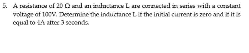 5. A resistance of 20 Q and an inductance L are connected in series with a constant
voltage of 100V. Determine the inductance L if the initial current is zero and if it is
equal to 4A after 3 seconds.
