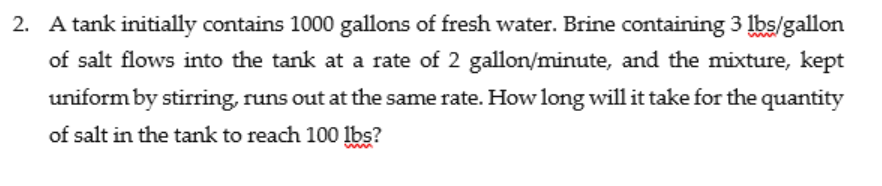 2. A tank initially contains 1000 gallons of fresh water. Brine containing 3 lbs/gallon
of salt flows into the tank at a rate of 2 gallon/minute, and the mixture, kept
uniform by stirring, runs out at the same rate. How long will it take for the quantity
of salt in the tank to reach 100 lbs?
