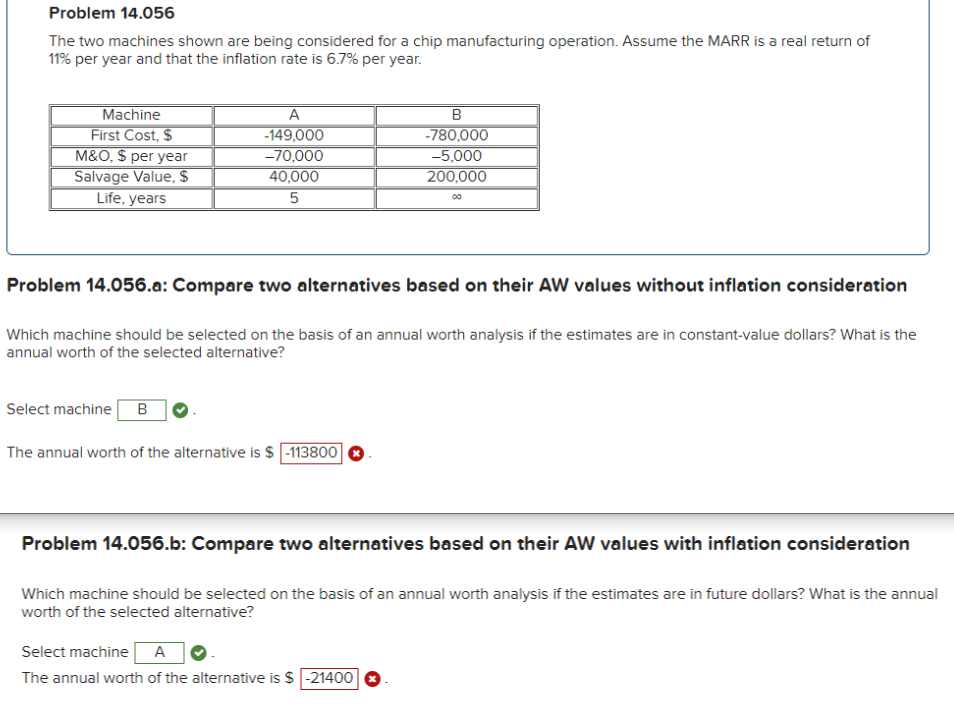 Problem 14.056
The two machines shown are being considered for a chip manufacturing operation. Assume the MARR is a real return of
11% per year and that the inflation rate is 6.7% per year.
Machine
First Cost, $
M&O, $ per year
Salvage Value, $
Life, years
A
-149,000
B
-780,000
-70,000
-5,000
40,000
200,000
5
00
Problem 14.056.a: Compare two alternatives based on their AW values without inflation consideration
Which machine should be selected on the basis of an annual worth analysis if the estimates are in constant-value dollars? What is the
annual worth of the selected alternative?
Select machine B
The annual worth of the alternative is $ -113800
Problem 14.056.b: Compare two alternatives based on their AW values with inflation consideration
Which machine should be selected on the basis of an annual worth analysis if the estimates are in future dollars? What is the annual
worth of the selected alternative?
Select machine
A
The annual worth of the alternative is $ -21400