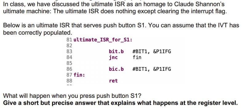 In class, we have discussed the ultimate ISR as an homage to Claude Shannon's
ultimate machine: The ultimate ISR does nothing except clearing the interrupt flag.
Below is an ultimate ISR that serves push button S1. You can assume that the IVT has
been correctly populated.
81 ultimate_ISR_for_S1:
82
83
84
bit.b
jnc
#BIT1, &P1IFG
fin
85
86
bic.b
#BIT1, &P1IFG
87 fin:
88
ret
What will happen when you press push button S1?
Give a short but precise answer that explains what happens at the register level.
