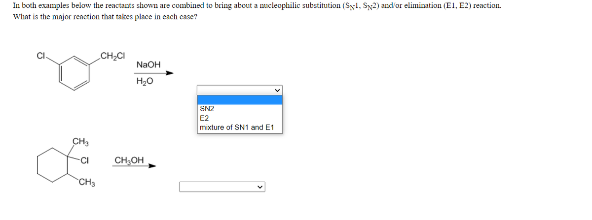 In both examples below the reactants shown are combined to bring about a nucleophilic substitution (Sy1, Sy2) and/or elimination (E1, E2) reaction.
What is the major reaction that takes place in each case?
CI
CH2CI
NaOH
H20
SN2
E2
mixture of SN1 and E1
CH3
CI
CH3OH
CH3
