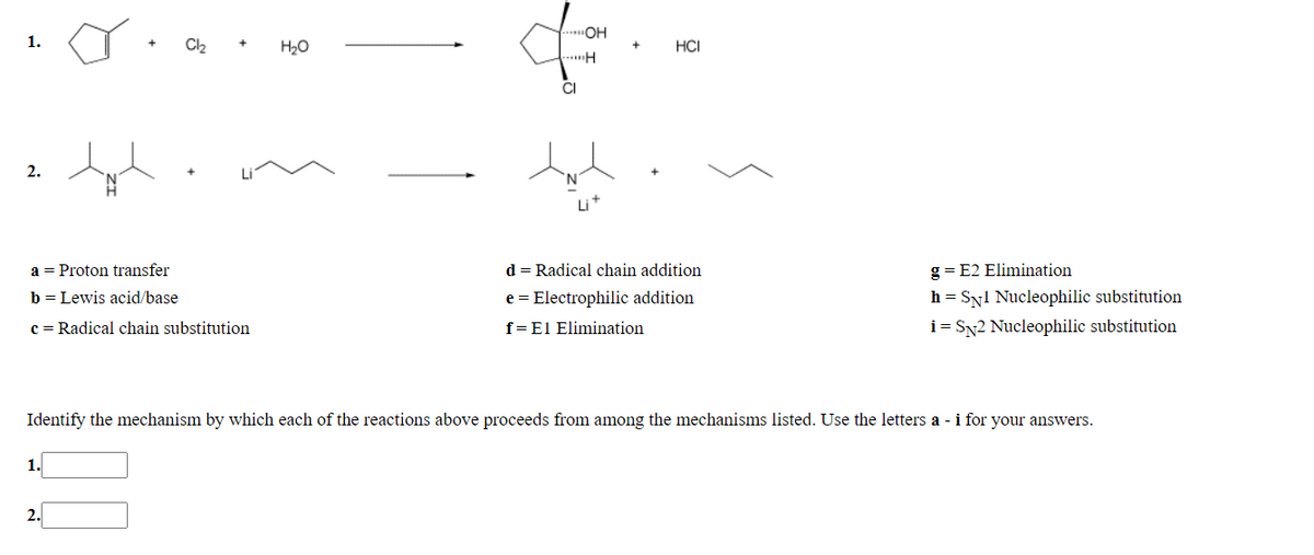 "OH
1.
H20
HCI
...H
CI
2.
a = Proton transfer
d = Radical chain addition
g = E2 Elimination
b = Lewis acid/base
e = Electrophilic addition
h = Syl Nucleophilic substitution
c = Radical chain substitution
f=El Elimination
i = SN2 Nucleophilic substitution
Identify the mechanism by which each of the reactions above proceeds from among the mechanisms listed. Use the letters a - i for your answers.
1.
2.
