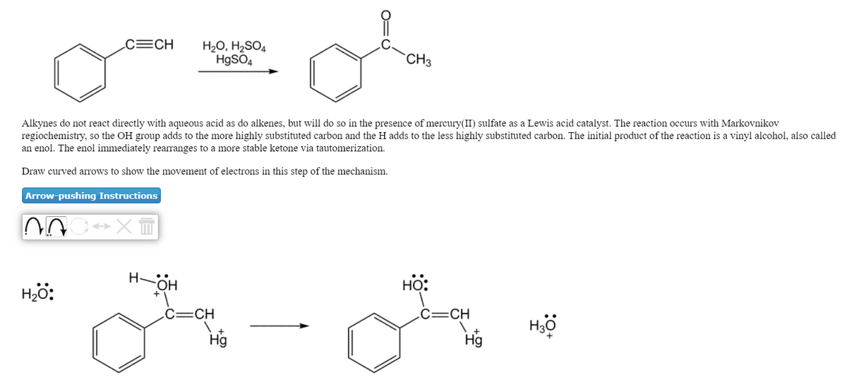 C=CH
H20, H2SO4
H9SO4
CH3
Alkynes do not react directly with aqueous acid as do alkenes, but will do so in the presence of mercury(II) sulfate as a Lewis acid catalyst. The reaction occurs with Markovnikov
regiochemistry, so the OH group adds to the more highly substituted carbon and the H adds to the less highly substituted carbon. The initial product of the reaction is a vinyl alcohol, also called
an enol. The enol immediately rearranges to a more stable ketone via tautomerization.
Draw curved arrows to show the movement of electrons in this step of the mechanism.
Arrow-pushing Instructions
H-OH
HO:
Hjö:
C=CH
c=CH
Hö
Hg
Hg
