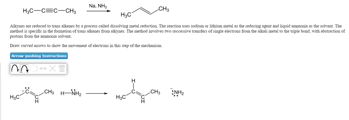 Na, NH3
H3C-C=C-CH3
CH3
H3C°
Alkynes are reduced to trans alkenes by a process called dissolving metal reduction. The reaction uses sodium or lithium metal as the reducing agent and liquid ammonia as the solvent. The
method is specific in the formation of trans alkenes from alkynes. The method involves two successive transfers of single electrons from the alkali metal to the triple bond, with abstraction of
protons from the ammonia solvent.
Draw curved arrows to show the movement of electrons in this step of the mechanism.
Arrow-pushing Instructions
.CH3 H-NH2
CH3
:NH2
H3C
H3C
