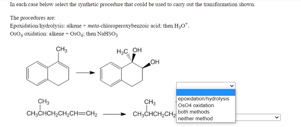 In each case below select the synthetic procedure that could be used to carry out the transformation shown.
The procedures are:
Epoxidation/hydrolysis: alkene + meta-chloroperoxybenzoic acid; then H30*.
OsO4 oxidation: alkene + OsO4; then NaHSO3
CH3
H3C OH
OH
epoxidation/hydrolysis
CH3
CH3
Os04 oxidation
CH,CHCH,CH,CH=CH2
both methods
CH3CHCH2CH2
neither method
