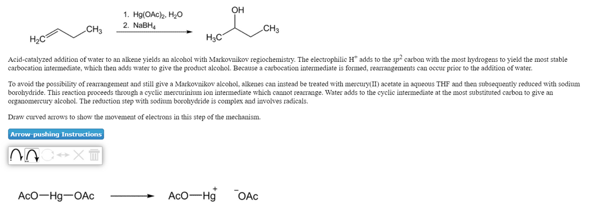 OH
1. Hg(OAc)2, H2O
2. NaBH4
.CH3
.CH3
H2C
H3C°
Acid-catalyzed addition of water to an alkene yields an alcohol with Markovnikov regiochemistry. The electrophilic H* adds to the sp2 carbon with the most hydrogens to yield the most stable
carbocation intermediate, which then adds water to give the product alcohol. Because a carbocation intermediate is formed, rearrangements can occur prior to the addition of water.
To avoid the possibility of rearrangement and still give a Markovnikov alcohol, alkenes can instead be treated with mercury(II) acetate in aqueous THF and then subsequently reduced with sodium
borohydride. This reaction proceeds through a cyclic mercurinium ion intermediate which cannot rearrange. Water adds to the cyclic intermediate at the most substituted carbon to give an
organomercury alcohol. The reduction step with sodium borohydride is complex and involves radicals.
Draw curved arrows to show the movement of electrons in this step of the mechanism.
Arrow-pushing Instructions
AcO-Hg-OAc
AcO-Hg
OAC
