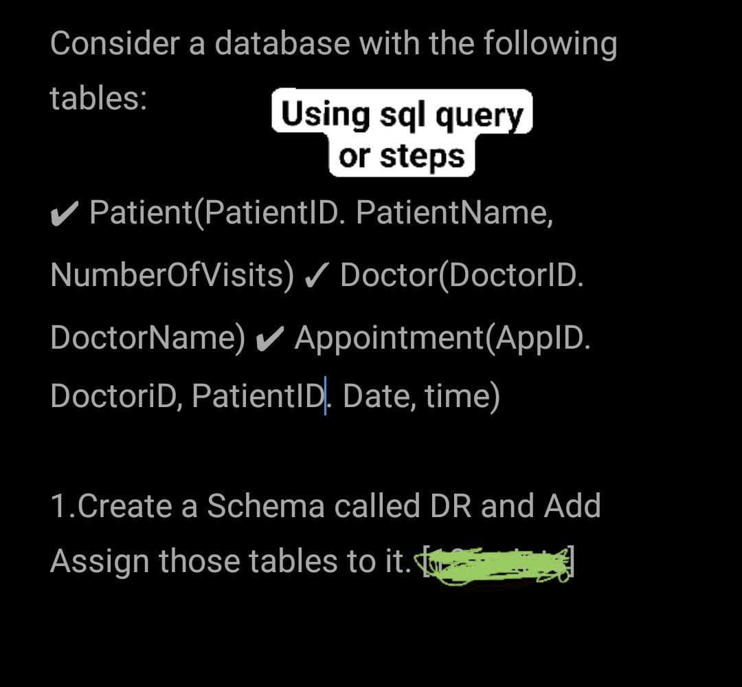 Consider a database with the following
tables:
Using sql query
or steps
V Patient(PatientID. PatientName,
NumberOfVisits) / Doctor(DoctorID.
DoctorName) Appointment(AppID.
DoctoriD, PatientID, Date, time)
1.Create a Schema called DR and Add
Assign those tables to it.
