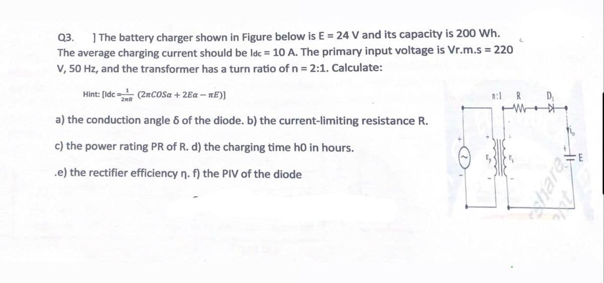 Q3.
] The battery charger shown in Figure below is E = 24 V and its capacity is 200 Wh.
The average charging current should be ldc = 10 A. The primary input voltage is Vr.m.s = 220
V, 50 Hz, and the transformer has a turn ratio of n = 2:1. Calculate:
Hint: [Idc (2πCOSα + 2Еα-лE)]
2R
a) the conduction angle 6 of the diode. b) the current-limiting resistance R.
c) the power rating PR of R. d) the charging time ho in hours.
.e) the rectifier efficiency n. f) the PIV of the diode
n:1
R
D₁
har
E