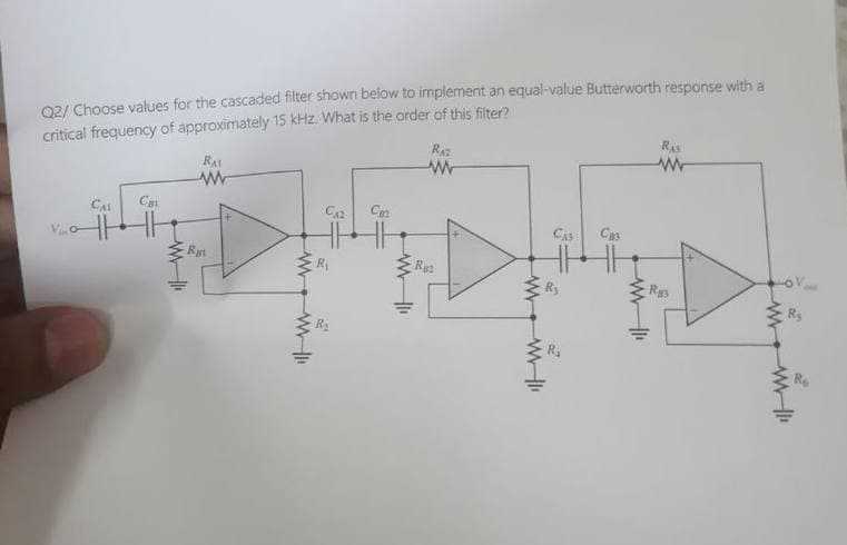 Q2/ Choose values for the cascaded filter shown below to implement an equal-value Butterworth response with a
critical frequency of approximately 15 kHz. What is the order of this filter?
RAI
www
RA
ww
Ras
ww
CAL
Cat
V
W
Rat
CA
C
R₁
ww
W
R
CAS
Свз
B
w
Ra
ww
R
Re