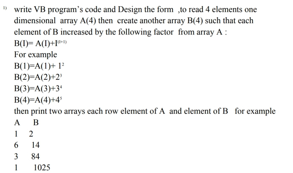 1) write VB program's code and Design the form to read 4 elements one
dimensional array A(4) then create another array B(4) such that each
element of B increased by the following factor from array A:
B(I)= A(I)+I+1)
For example
B(1)=A(1)+ 12
B(2)=A(2)+2³
B(3)=A(3)+34
B(4)=A(4)+45
then print two arrays each row element of A and element of B for example
A
B
1
2
6
14
3
84
1
1025
