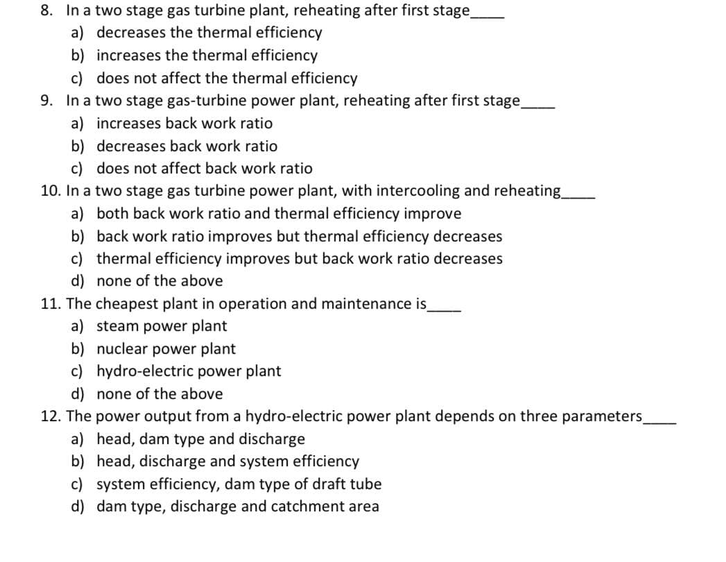 8. In a two stage gas turbine plant, reheating after first stage_
a) decreases the thermal efficiency
b) increases the thermal efficiency
c) does not affect the thermal efficiency
9. In a two stage gas-turbine power plant, reheating after first stage_
a) increases back work ratio
b) decreases back work ratio
c) does not affect back work ratio
10. In a two stage gas turbine power plant, with intercooling and reheating_
a) both back work ratio and thermal efficiency improve
b) back work ratio improves but thermal efficiency decreases
c) thermal efficiency improves but back work ratio decreases
d) none of the above
11. The cheapest plant in operation and maintenance is
a) steam power plant
b) nuclear power plant
c) hydro-electric power plant
d) none of the above
12. The power output from a hydro-electric power plant depends on three parameters_
a) head, dam type and discharge
b) head, discharge and system efficiency
c) system efficiency, dam type of draft tube
d) dam type, discharge and catchment area