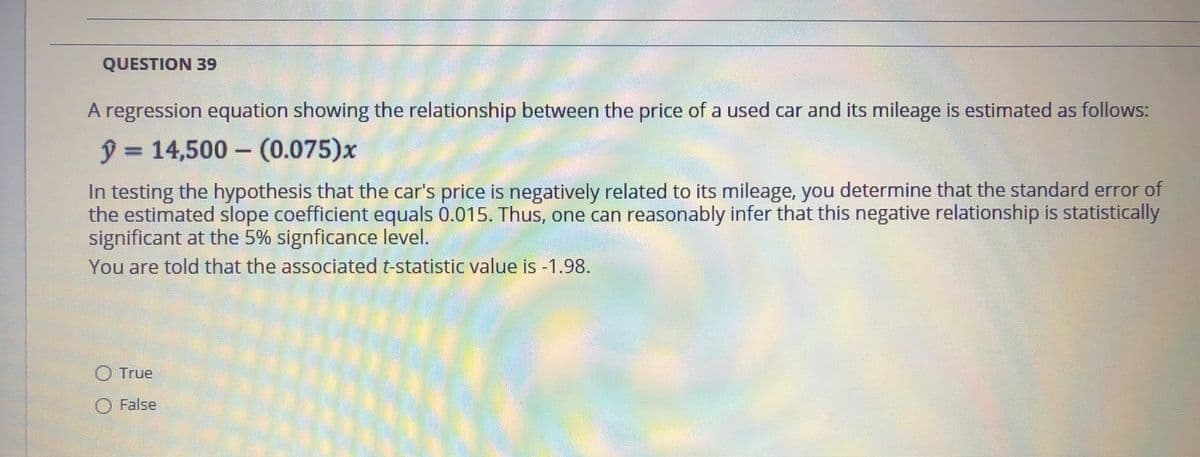 QUESTION 39
A regression equation showing the relationship between the price of a used car and its mileage is estimated as follows:
ŷ=14,500- (0.075)x
In testing the hypothesis that the car's price is negatively related to its mileage, you determine that the standard error of
the estimated slope coefficient equals 0.015. Thus, one can reasonably infer that this negative relationship is statistically
significant at the 5% signficance level.
You are told that the associated t-statistic value is -1.98.
O True
O False
