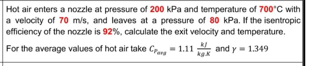Hot air enters a nozzle at pressure of 200 kPa and temperature of 700°C with
a velocity of 70 m/s, and leaves at a pressure of 80 kPa. If the isentropic
efficiency of the nozzle is 92%, calculate the exit velocity and temperature.
For the average values of hot air take Cpre
kJ
and y = 1.349
kg.K
= 1.11
