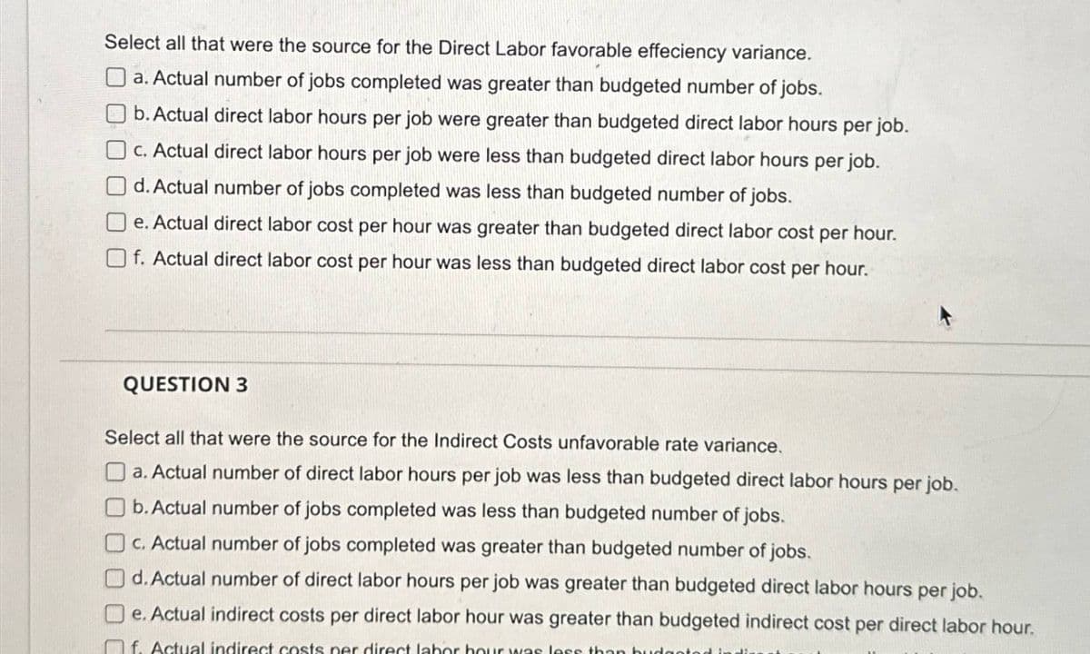 Select all that were the source for the Direct Labor favorable effeciency variance.
a. Actual number of jobs completed was greater than budgeted number of jobs.
b. Actual direct labor hours per job were greater than budgeted direct labor hours per job.
c. Actual direct labor hours per job were less than budgeted direct labor hours per job.
d. Actual number of jobs completed was less than budgeted number of jobs.
e. Actual direct labor cost per hour was greater than budgeted direct labor cost per hour.
f. Actual direct labor cost per hour was less than budgeted direct labor cost per hour.
QUESTION 3
Select all that were the source for the Indirect Costs unfavorable rate variance.
a. Actual number of direct labor hours per job was less than budgeted direct labor hours per job.
b. Actual number of jobs completed was less than budgeted number of jobs.
c. Actual number of jobs completed was greater than budgeted number of jobs.
d. Actual number of direct labor hours per job was greater than budgeted direct labor hours per job.
e. Actual indirect costs per direct labor hour was greater than budgeted indirect cost per direct labor hour.
f. Actual indirect costs