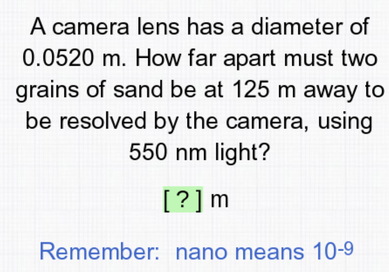 A camera lens has a diameter of
0.0520 m. How far apart must two
grains of sand be at 125 m away to
be resolved by the camera, using
550 nm light?
[?]m
Remember: nano means 10-9
