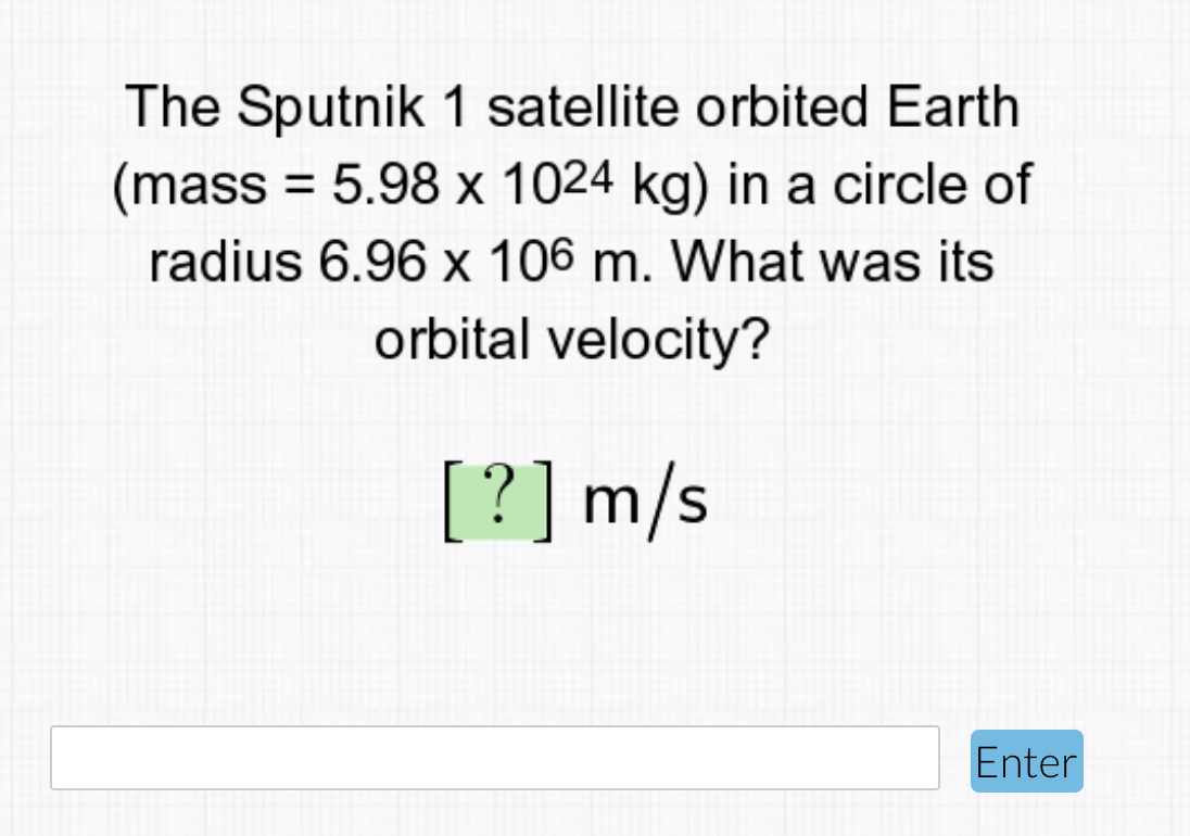 The Sputnik 1 satellite orbited Earth
(mass = 5.98 x 1024 kg) in a circle of
radius 6.96 x 106 m. What was its
%3D
orbital velocity?
[?] m/s
Enter
