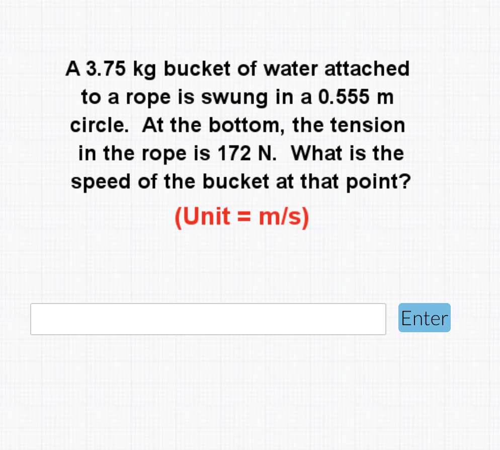 A 3.75 kg bucket of water attached
to a rope is swung in a 0.555 m
circle. At the bottom, the tension
in the rope is 172 N. What is the
speed of the bucket at that point?
(Unit = m/s)
Enter
