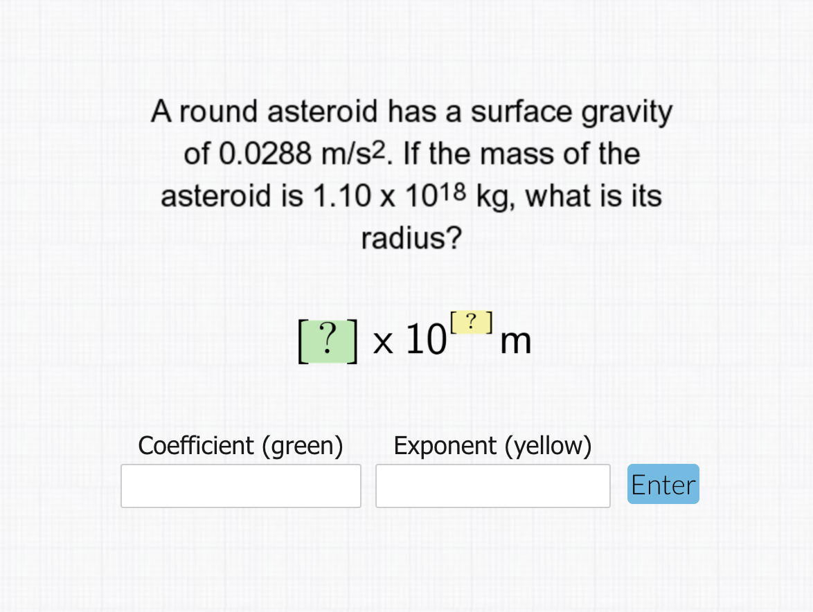 A round asteroid has a surface gravity
of 0.0288 m/s2. If the mass of the
asteroid is 1.10 x 1018 kg, what is its
radius?
[ ? ]
[?]x 10'm
Coefficient (green)
Exponent (yellow)
Enter
